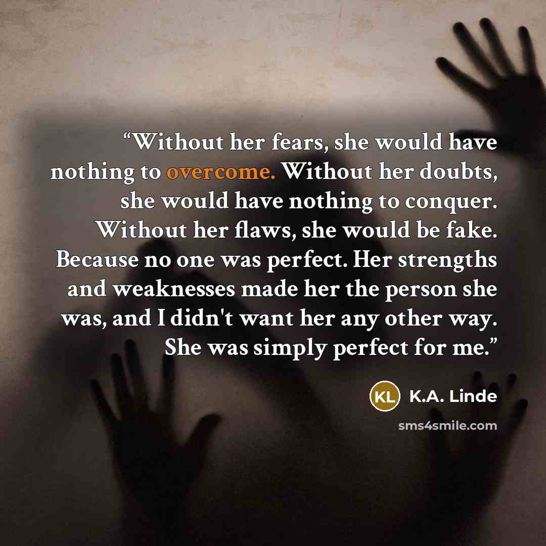 “Without her fears, she would have nothing to overcome. Without her doubts, she would have nothing to conquer. Without her flaws, she would be fake. Because no one was perfect. Her strengths and weaknesses made her the person she was, and I didn't want her any other way. She was simply perfect for…” quote by K.A. Linde