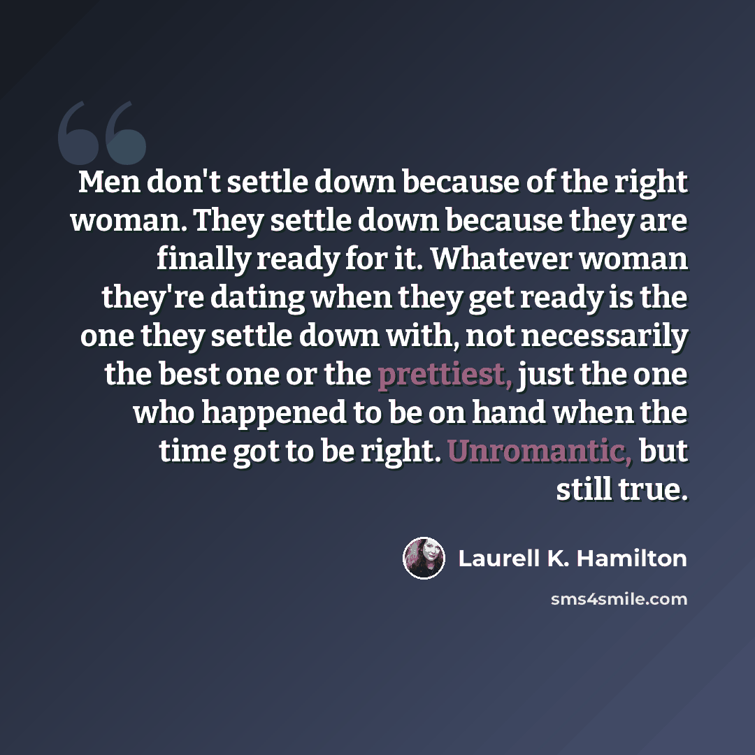 “Men don't settle down because of the right woman. They settle down because they are finally ready for it. Whatever woman they're dating when they get ready is the one they settle down with, not necessarily the best one or the prettiest, just the one who happened to be on hand when the time got to…” quote by Laurell K. Hamilton