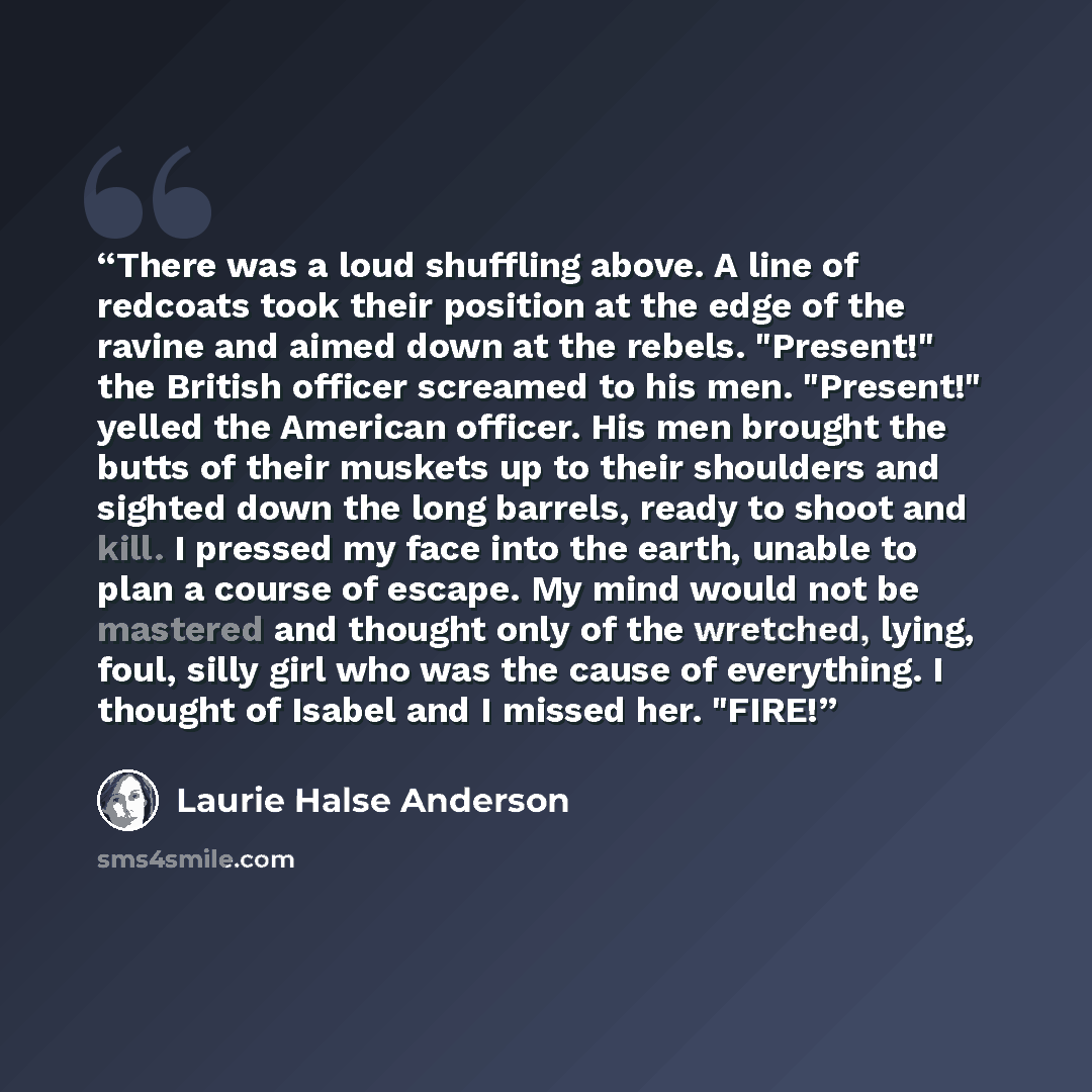 “There was a loud shuffling above. A line of redcoats took their position at the edge of the ravine and aimed down at the rebels. "Present!" the British officer screamed to his men. "Present!" yelled the American officer. His men brought the butts of their muskets up to their shoulders and sighted…” quote by Laurie Halse Anderson