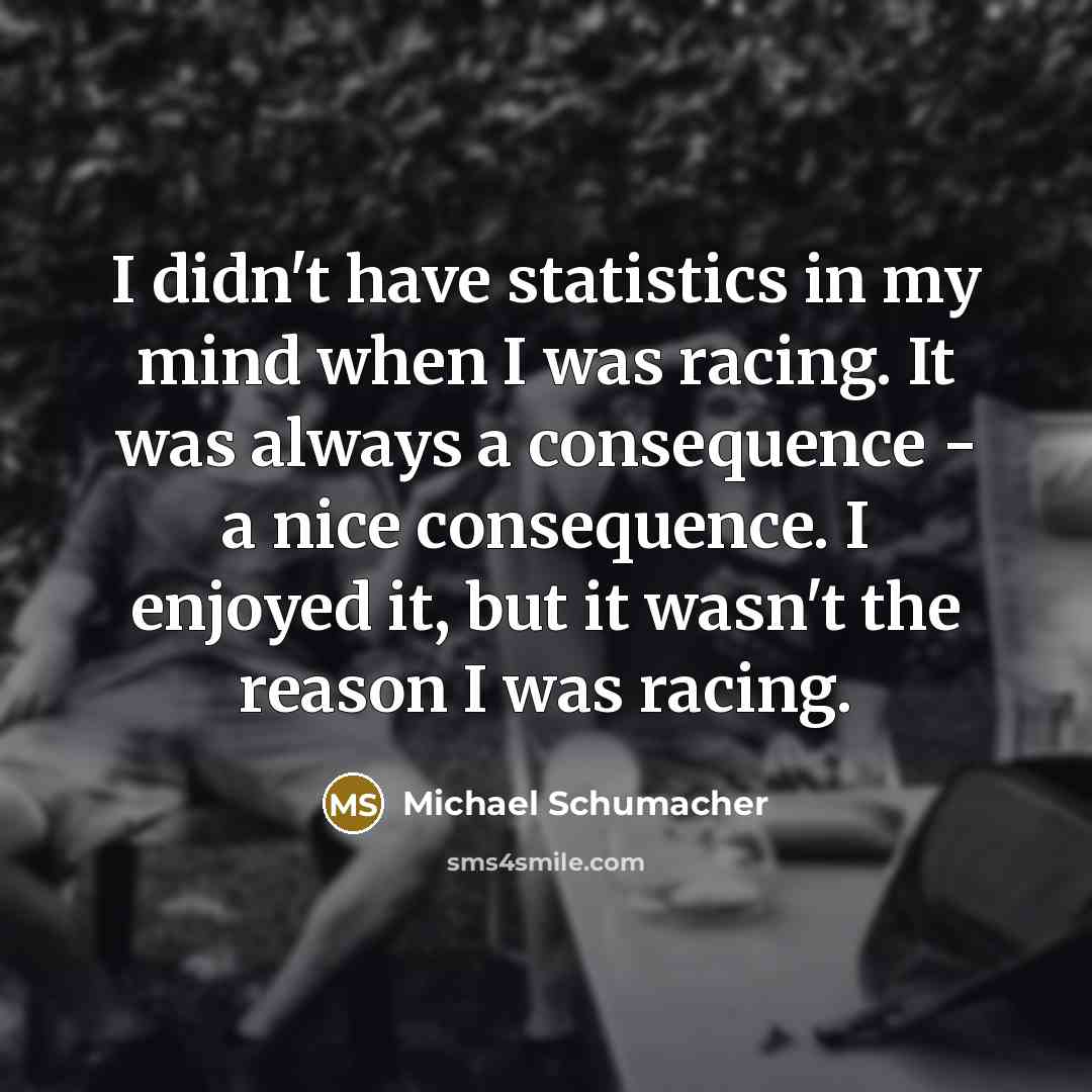 “I didn't have statistics in my mind when I was racing. It was always a consequence - a nice consequence. I enjoyed it, but it wasn't the reason I was racing.” quote by Michael Schumacher
