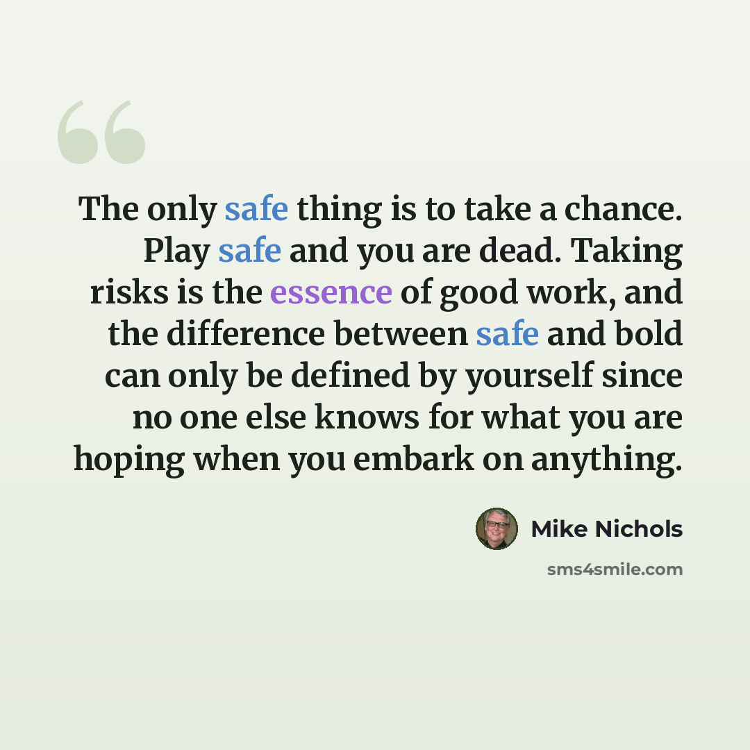 “The only safe thing is to take a chance. Play safe and you are dead. Taking risks is the essence of good work, and the difference between safe and bold can only be defined by yourself since no one else knows for what you are hoping when you embark on anything.” quote by Mike Nichols