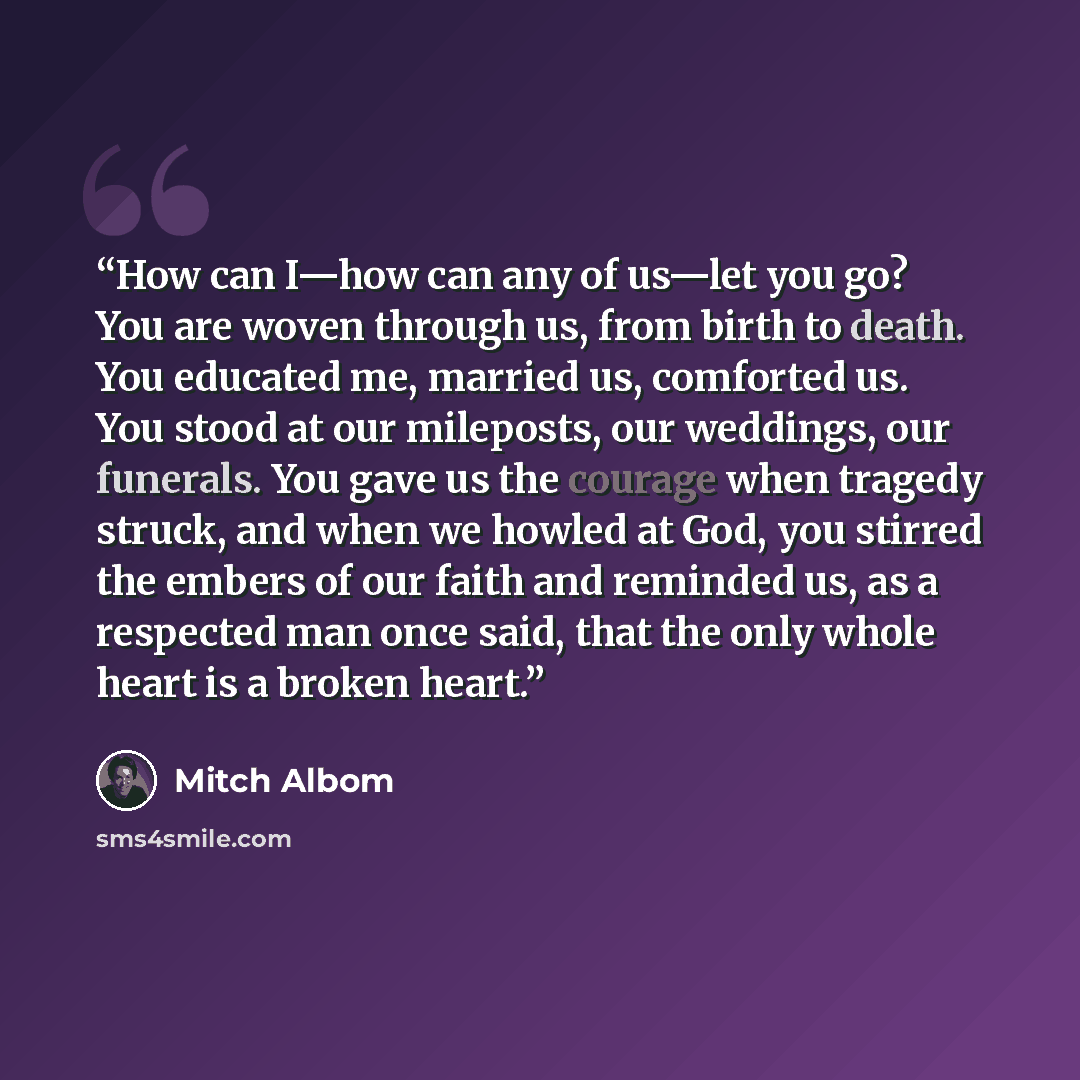 “How can I—how can any of us—let you go? You are woven through us, from birth to death. You educated me, married us, comforted us. You stood at our mileposts, our weddings, our funerals. You gave us the courage when tragedy struck, and when we howled at God, you stirred the embers of our faith and…” quote by Mitch Albom