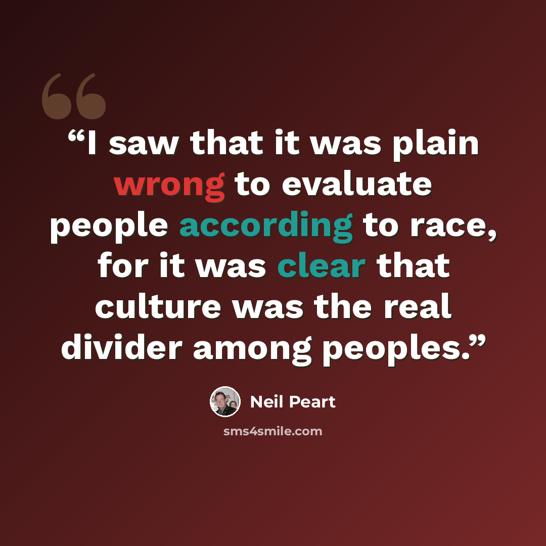 “I saw that it was plain wrong to evaluate people according to race, for it was clear that culture was the real divider among peoples.” quote by Neil Peart