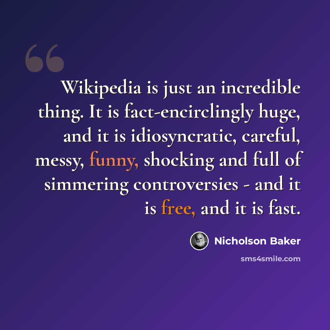 “Wikipedia is just an incredible thing. It is fact-encirclingly huge, and it is idiosyncratic, careful, messy, funny, shocking and full of simmering controversies - and it is free, and it is fast.” quote by Nicholson Baker