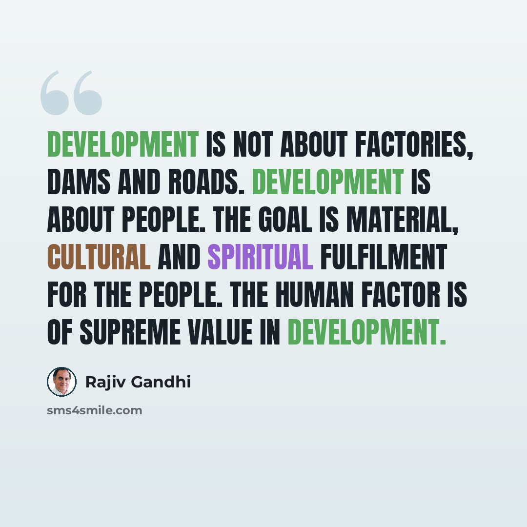 “Development is not about factories, dams and roads. Development is about people. The goal is material, cultural and spiritual fulfilment for the people. The human factor is of supreme value in development.” quote by Rajiv Gandhi