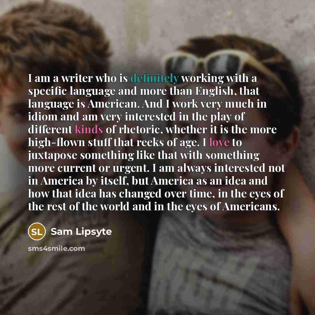“I am a writer who is definitely working with a specific language and more than English, that language is American. And I work very much in idiom and am very interested in the play of different kinds of rhetoric, whether it is the more high-flown stuff that reeks of age. I love to juxtapose…” quote by Sam Lipsyte