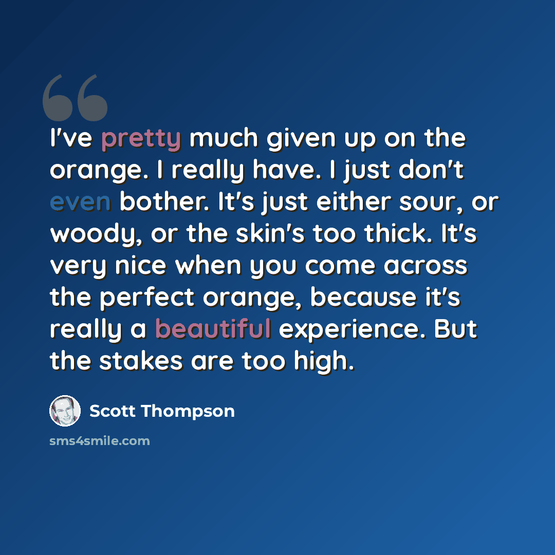 “I've pretty much given up on the orange. I really have. I just don't even bother. It's just either sour, or woody, or the skin's too thick. It's very nice when you come across the perfect orange, because it's really a beautiful experience. But the stakes are too high.” quote by Scott Thompson