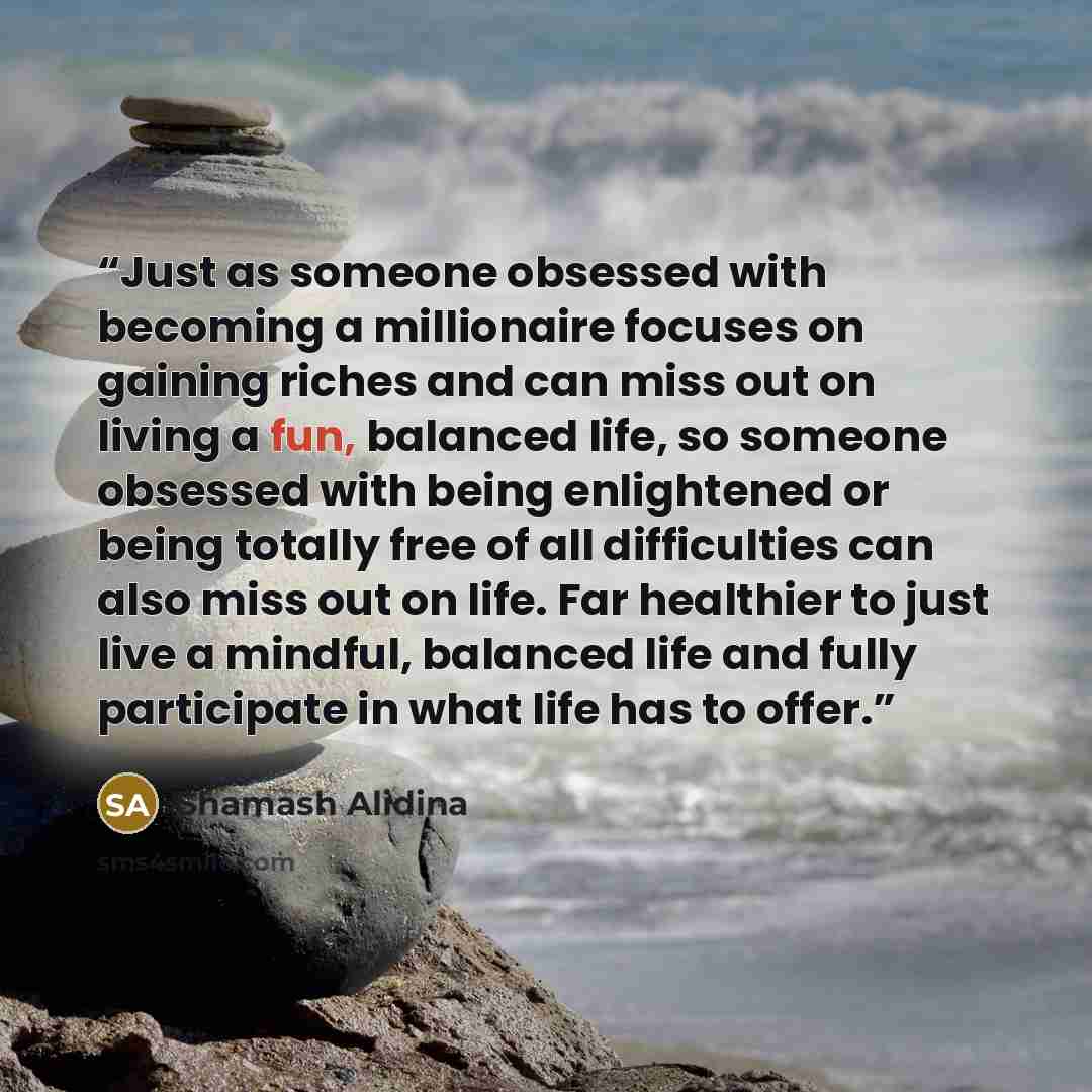“Just as someone obsessed with becoming a millionaire focuses on gaining riches and can miss out on living a fun, balanced life, so someone obsessed with being enlightened or being totally free of all difficulties can also miss out on life. Far healthier to just live a mindful, balanced life and…” quote by Shamash Alidina