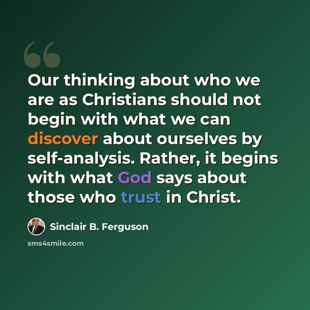 “Our thinking about who we are as Christians should not begin with what we can discover about ourselves by self-analysis. Rather, it begins with what God says about those who trust in Christ.” quote by Sinclair B. Ferguson