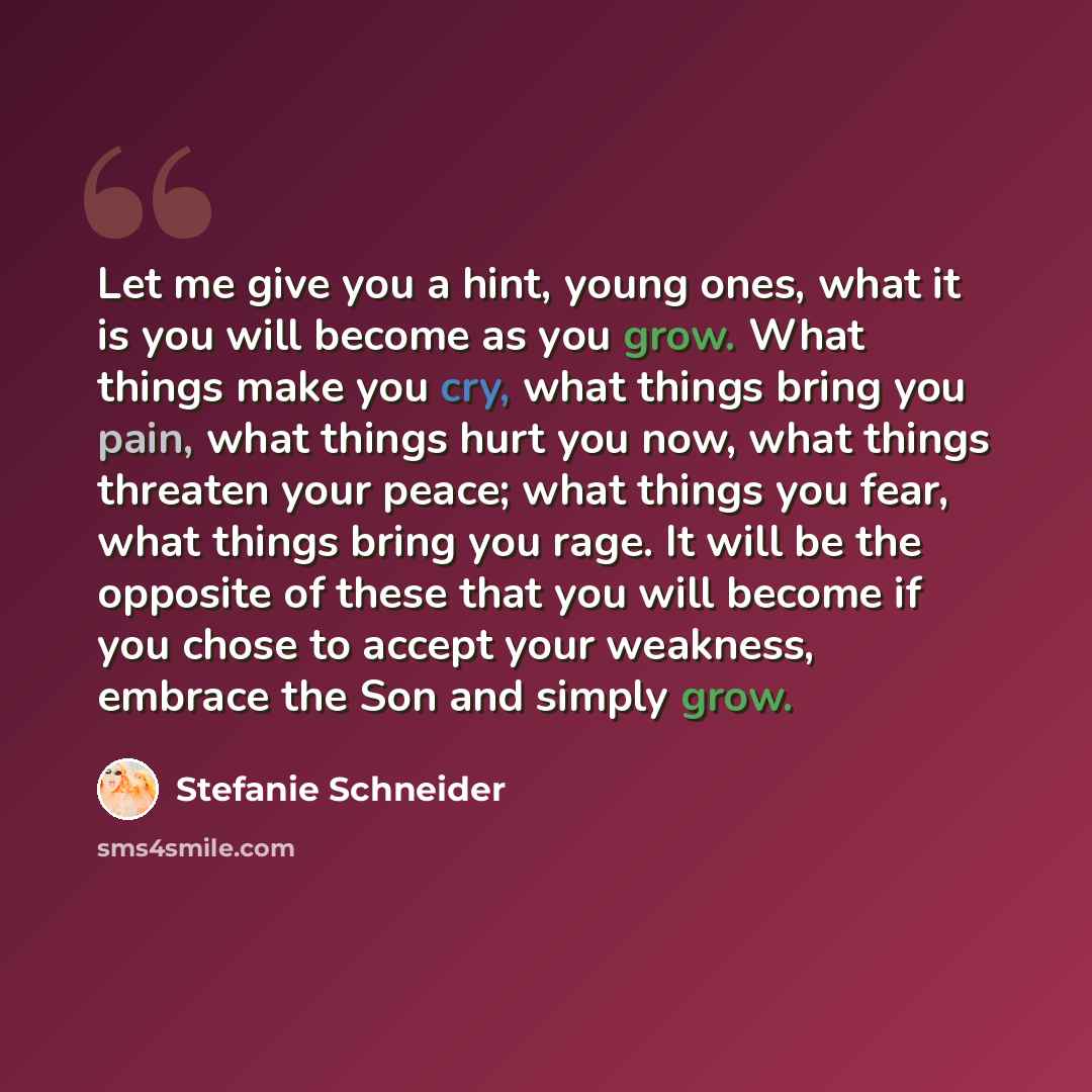 “Let me give you a hint, young ones, what it is you will become as you grow. What things make you cry, what things bring you pain, what things hurt you now, what things threaten your peace; what things you fear, what things bring you rage. It will be the opposite of these that you will become if…” quote by Stefanie Schneider
