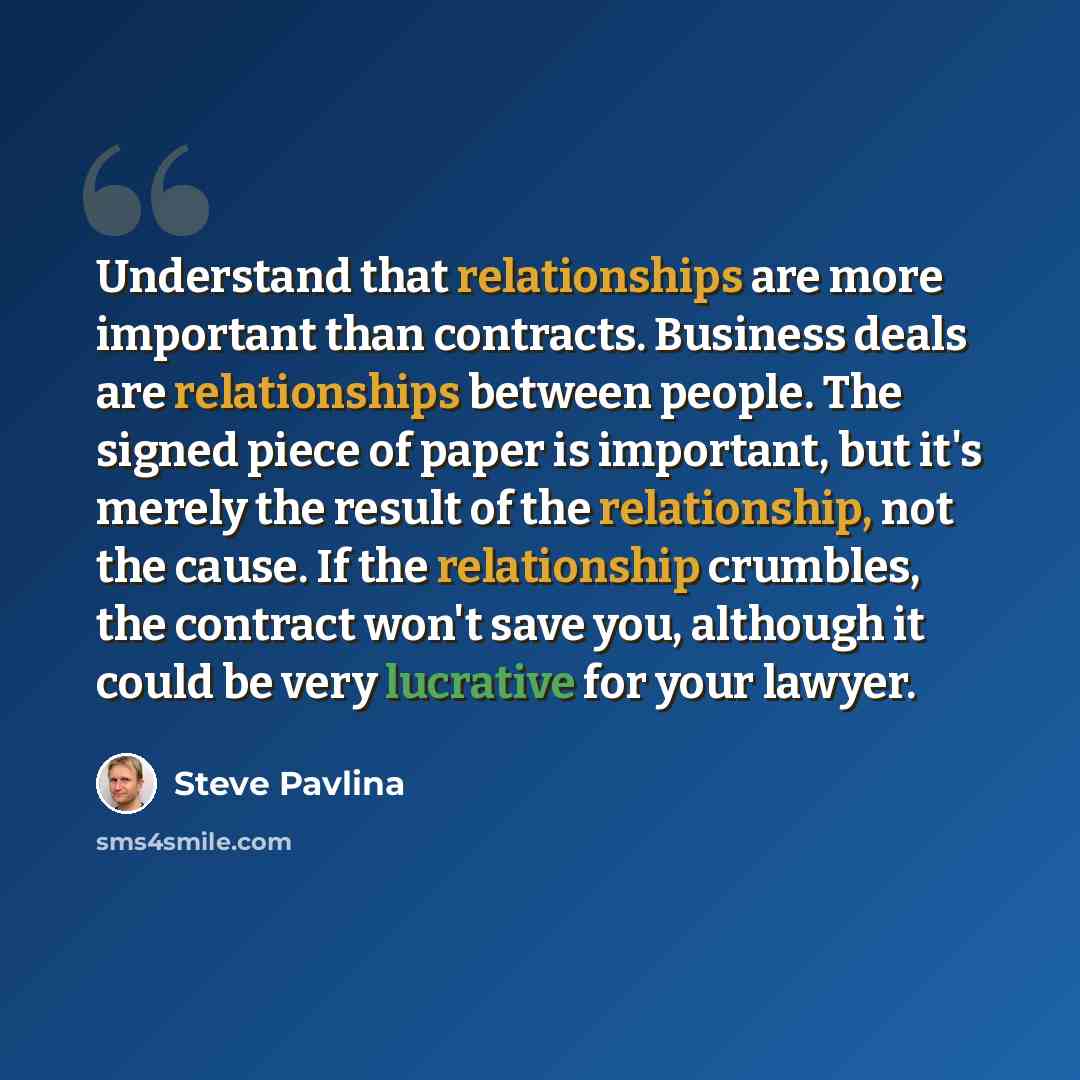 “Understand that relationships are more important than contracts. Business deals are relationships between people. The signed piece of paper is important, but it's merely the result of the relationship, not the cause. If the relationship crumbles, the contract won't save you, although it could be…” quote by Steve Pavlina