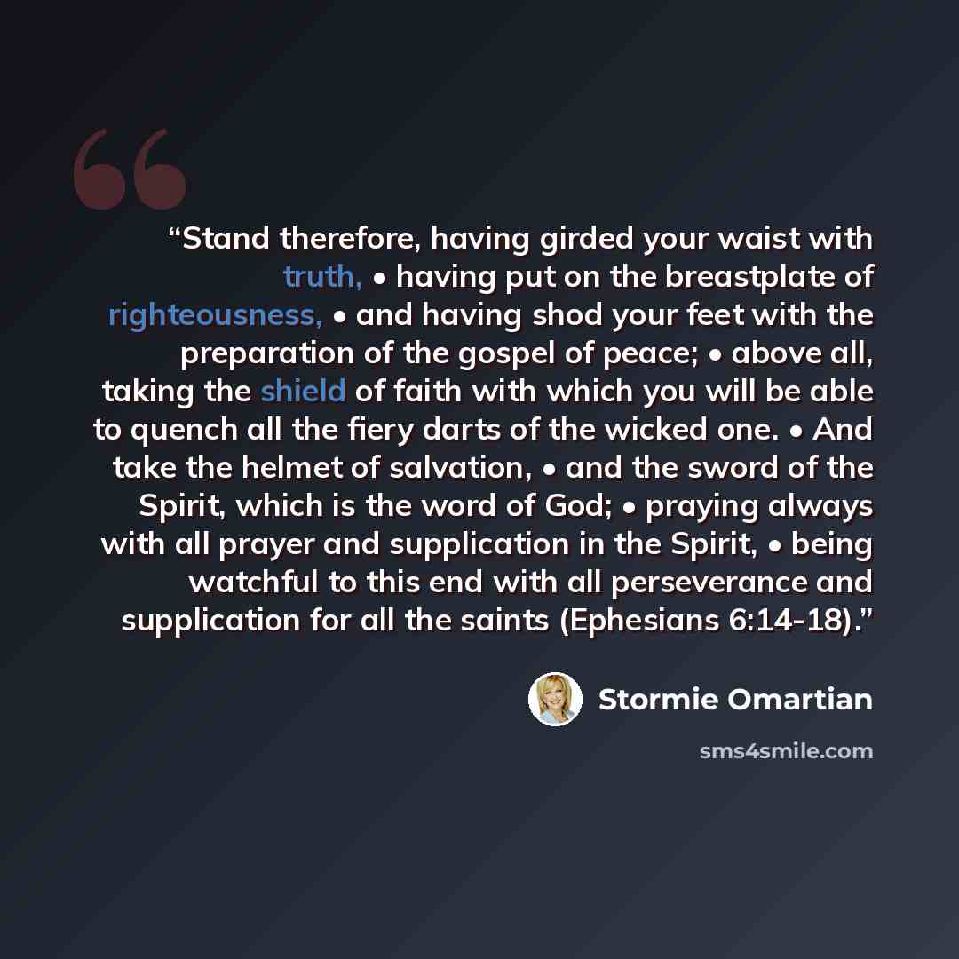 “Stand therefore, having girded your waist with truth, • having put on the breastplate of righteousness, • and having shod your feet with the preparation of the gospel of peace; • above all, taking the shield of faith with which you will be able to quench all the fiery darts of the wicked one. •…” quote by Stormie Omartian
