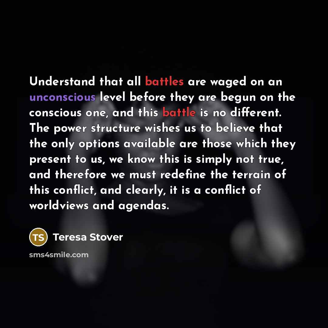 “Understand that all battles are waged on an unconscious level before they are begun on the conscious one, and this battle is no different. The power structure wishes us to believe that the only options available are those which they present to us, we know this is simply not true, and therefore we…” quote by Teresa Stover