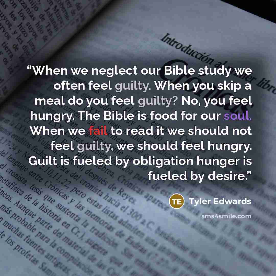 “When we neglect our Bible study we often feel guilty. When you skip a meal do you feel guilty? No, you feel hungry. The Bible is food for our soul. When we fail to read it we should not feel guilty, we should feel hungry. Guilt is fueled by obligation hunger is fueled by desire.” quote by Tyler Edwards