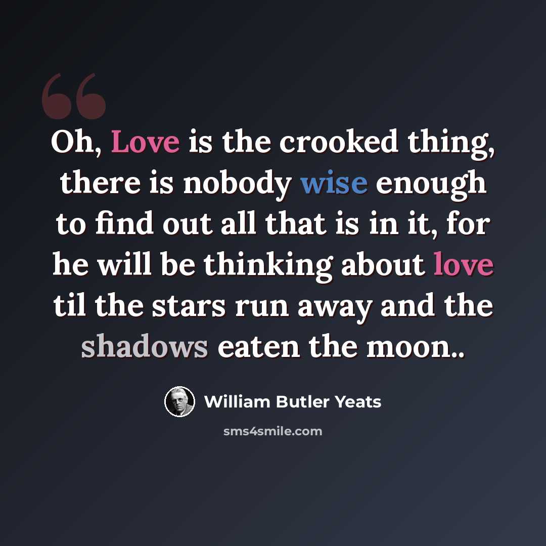 “Oh, Love is the crooked thing, there is nobody wise enough to find out all that is in it, for he will be thinking about love til the stars run away and the shadows eaten the moon..” quote by William Butler Yeats