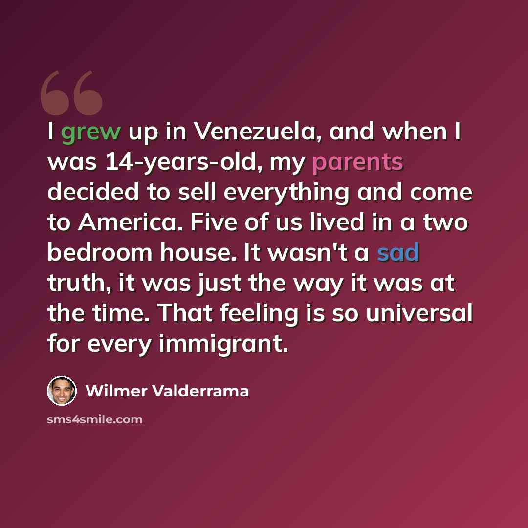 “I grew up in Venezuela, and when I was 14-years-old, my parents decided to sell everything and come to America. Five of us lived in a two bedroom house. It wasn't a sad truth, it was just the way it was at the time. That feeling is so universal for every immigrant.” quote by Wilmer Valderrama