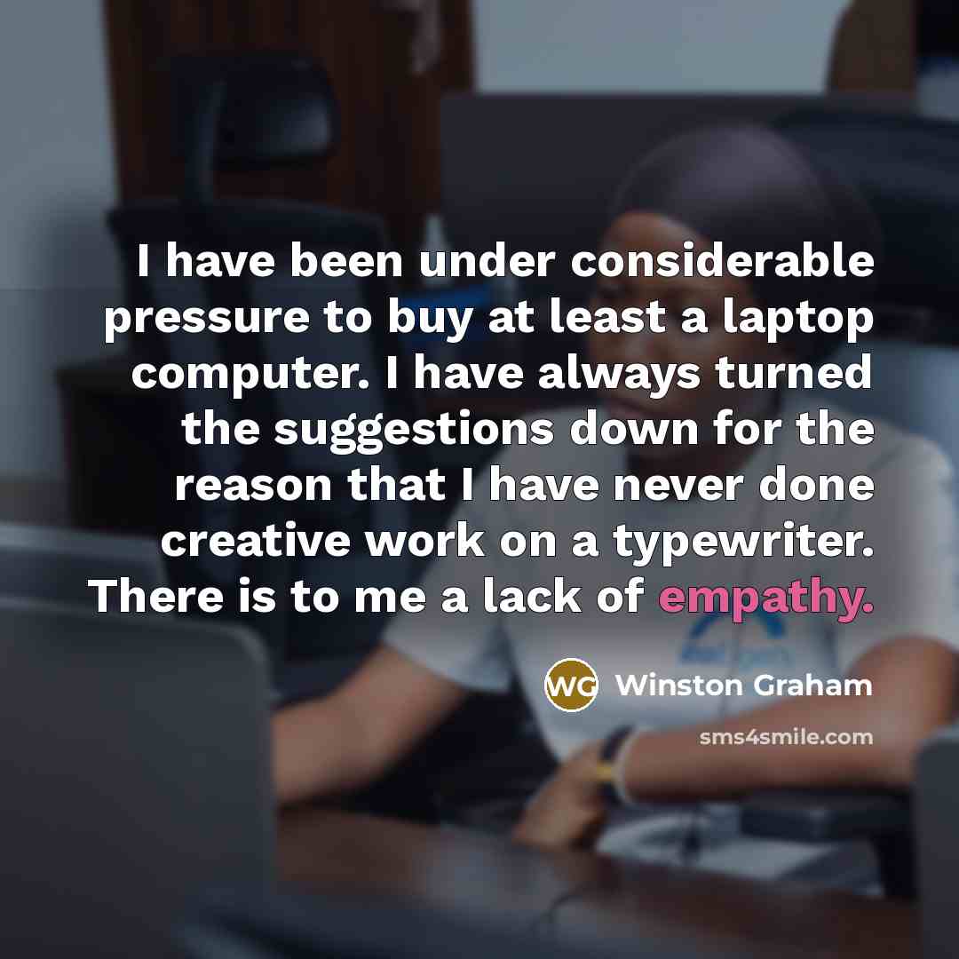 “I have been under considerable pressure to buy at least a laptop computer. I have always turned the suggestions down for the reason that I have never done creative work on a typewriter. There is to me a lack of empathy.” quote by Winston Graham