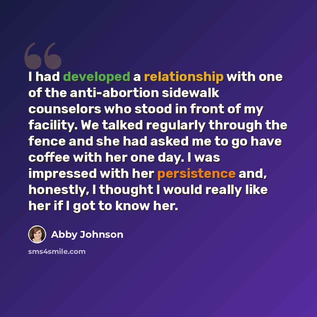“I had developed a relationship with one of the anti-abortion sidewalk counselors who stood in front of my facility. We talked regularly through the fence and she had asked me to go have coffee with her one day. I was impressed with her persistence and, honestly, I thought I would really like her…” quote by Abby Johnson