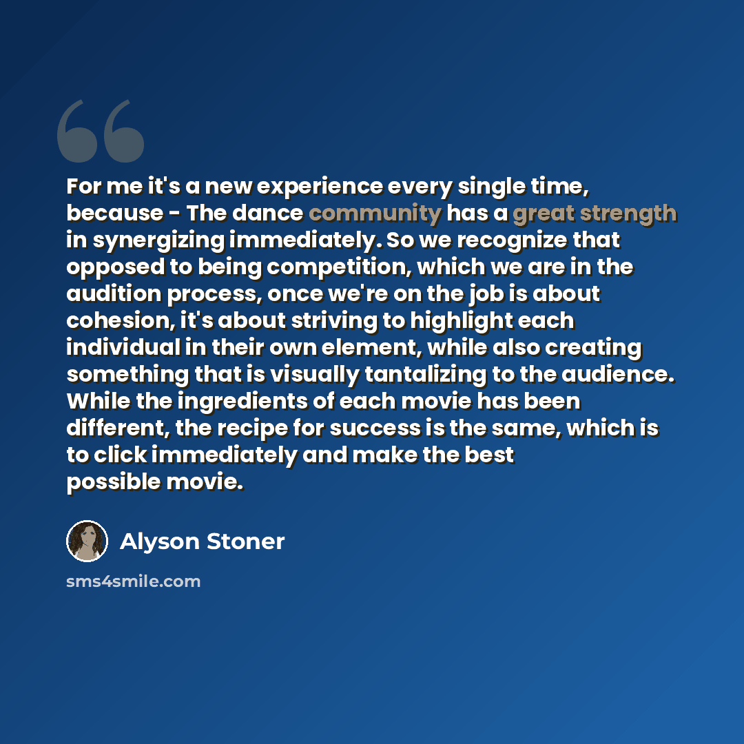 “For me it's a new experience every single time, because - The dance community has a great strength in synergizing immediately. So we recognize that opposed to being competition, which we are in the audition process, once we're on the job is about cohesion, it's about striving to highlight each…” quote by Alyson Stoner