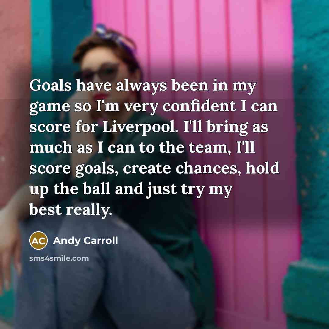 “Goals have always been in my game so I'm very confident I can score for Liverpool. I'll bring as much as I can to the team, I'll score goals, create chances, hold up the ball and just try my best really.” quote by Andy Carroll