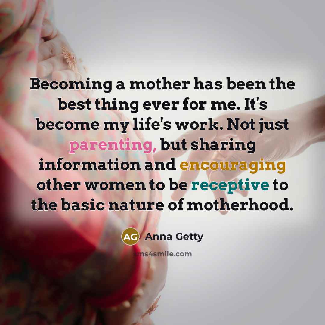 “Becoming a mother has been the best thing ever for me. It's become my life's work. Not just parenting, but sharing information and encouraging other women to be receptive to the basic nature of motherhood.” quote by Anna Getty