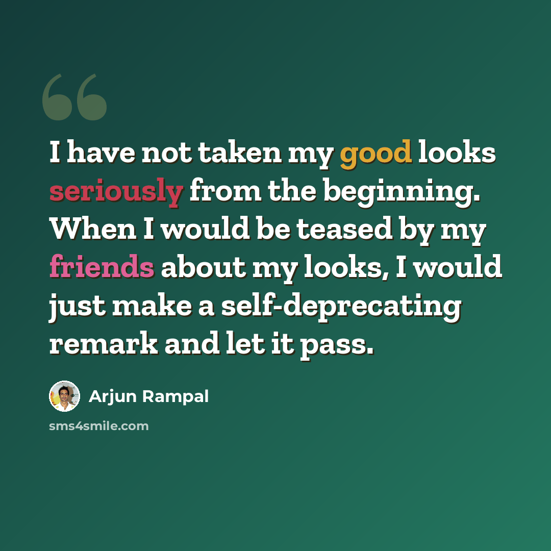 “I have not taken my good looks seriously from the beginning. When I would be teased by my friends about my looks, I would just make a self-deprecating remark and let it pass.” quote by Arjun Rampal