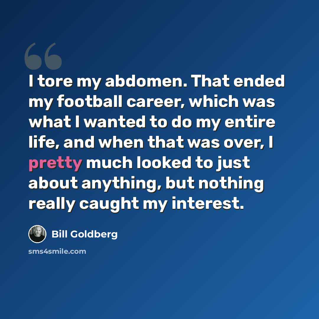 “I tore my abdomen. That ended my football career, which was what I wanted to do my entire life, and when that was over, I pretty much looked to just about anything, but nothing really caught my interest.” quote by Bill Goldberg