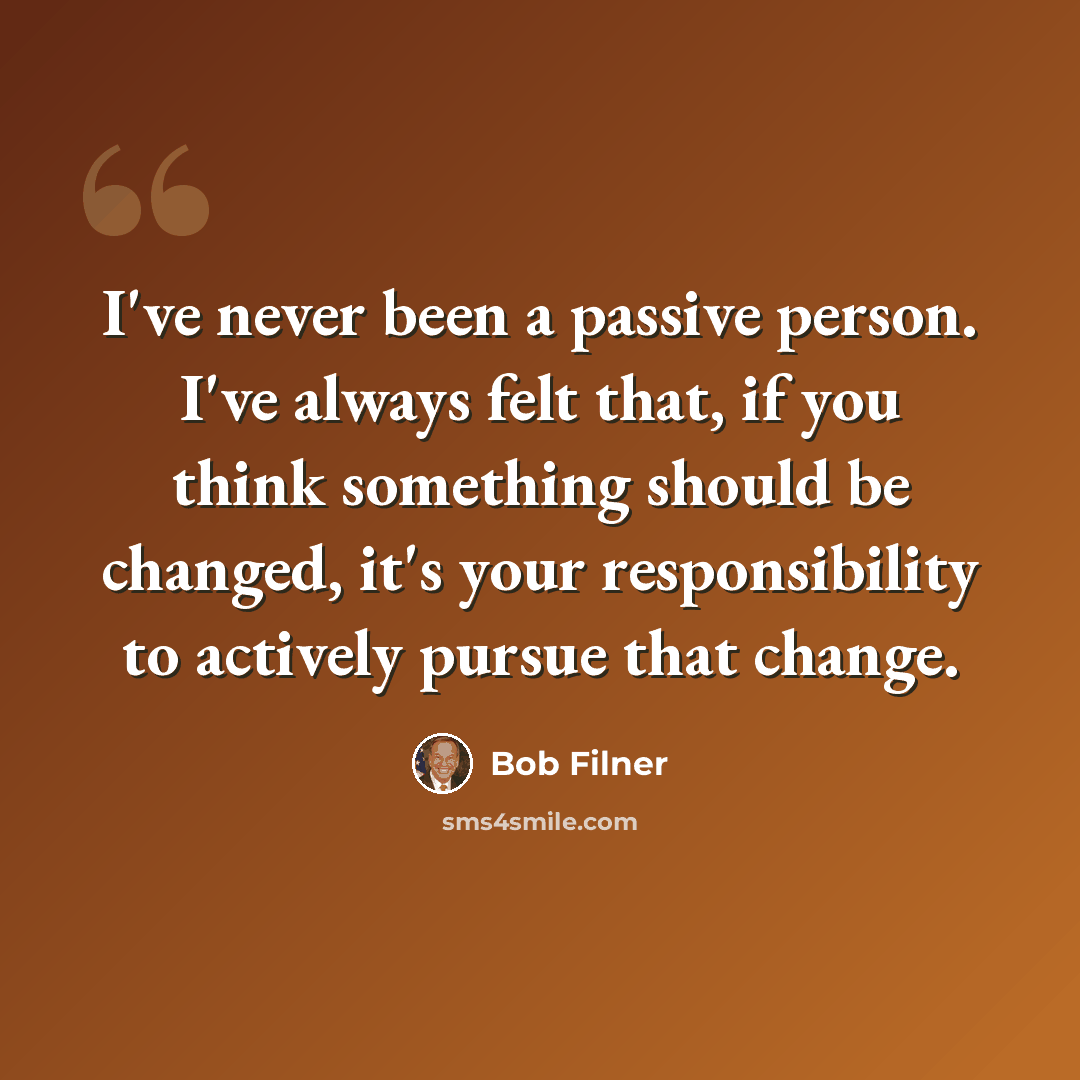“I've never been a passive person. I've always felt that, if you think something should be changed, it's your responsibility to actively pursue that change.” quote by Bob Filner