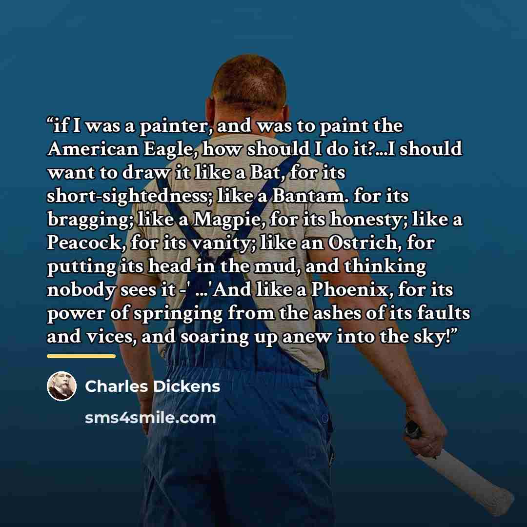 “if I was a painter, and was to paint the American Eagle, how should I do it?...I should want to draw it like a Bat, for its short-sightedness; like a Bantam. for its bragging; like a Magpie, for its honesty; like a Peacock, for its vanity; like an Ostrich, for putting its head in the mud, and…” quote by Charles Dickens