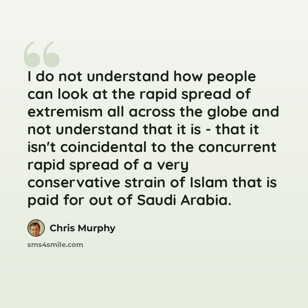 “I do not understand how people can look at the rapid spread of extremism all across the globe and not understand that it is - that it isn't coincidental to the concurrent rapid spread of a very conservative strain of Islam that is paid for out of Saudi Arabia.” quote by Chris Murphy