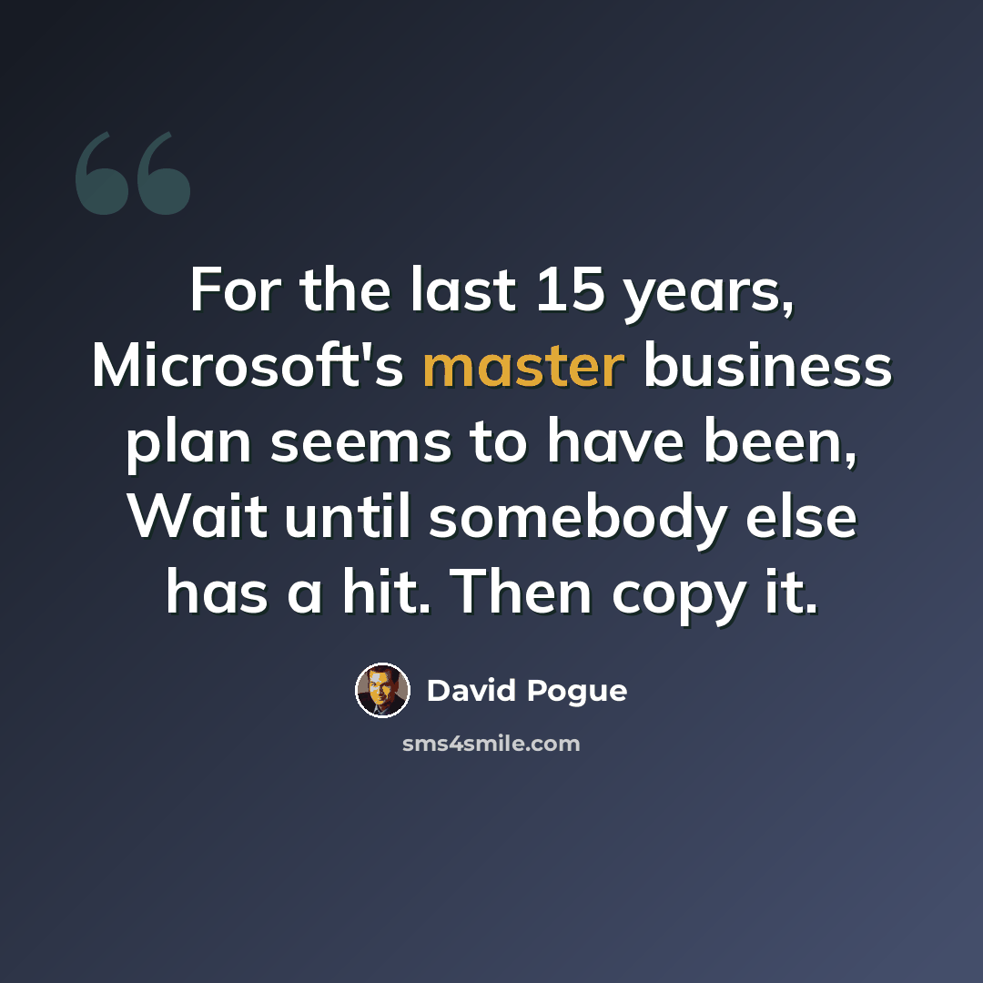 “For the last 15 years, Microsoft's master business plan seems to have been, Wait until somebody else has a hit. Then copy it.” quote by David Pogue
