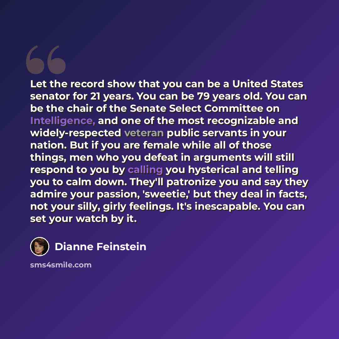 “Let the record show that you can be a United States senator for 21 years. You can be 79 years old. You can be the chair of the Senate Select Committee on Intelligence, and one of the most recognizable and widely-respected veteran public servants in your nation. But if you are female while all of…” quote by Dianne Feinstein