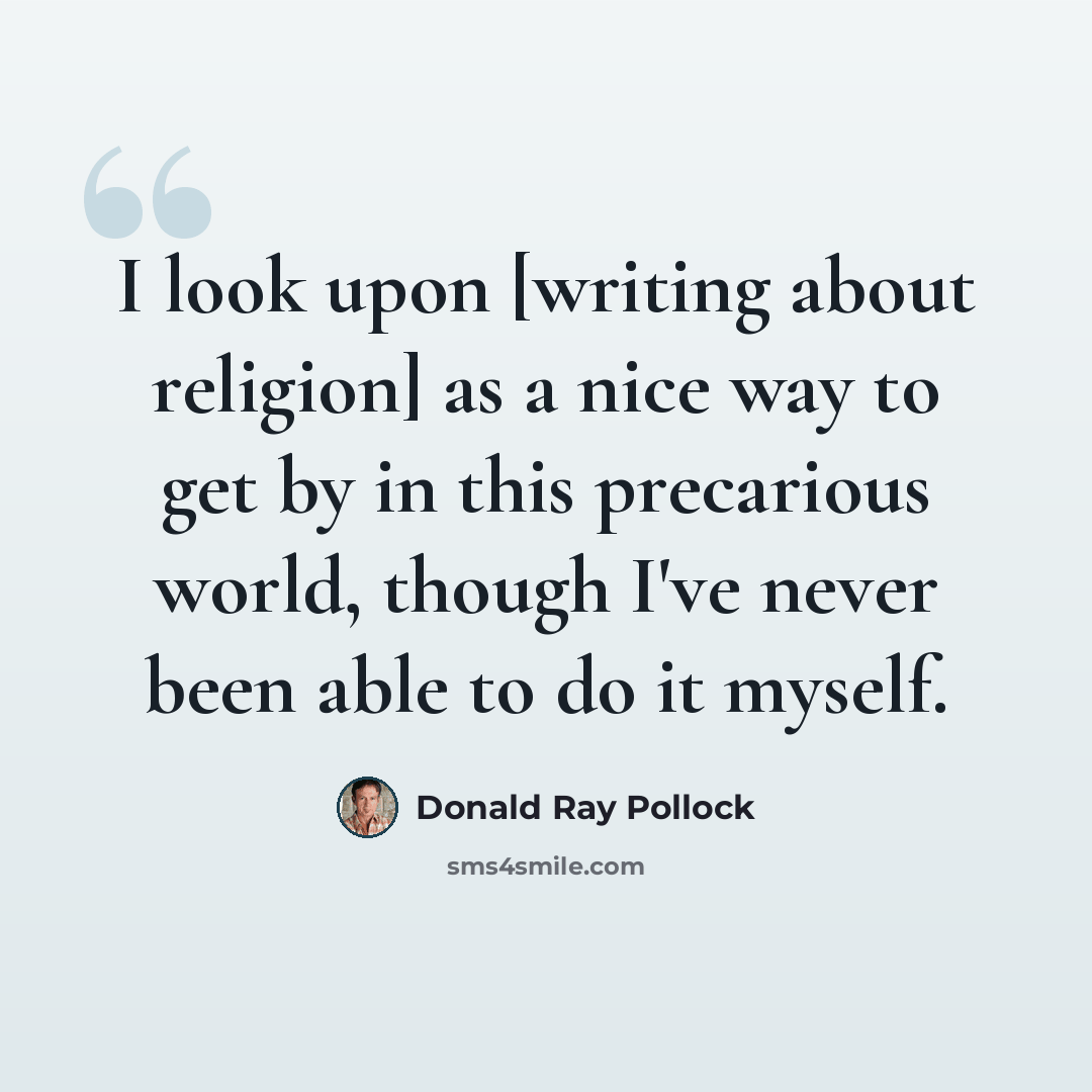 “I look upon [writing about religion] as a nice way to get by in this precarious world, though I've never been able to do it myself.” quote by Donald Ray Pollock