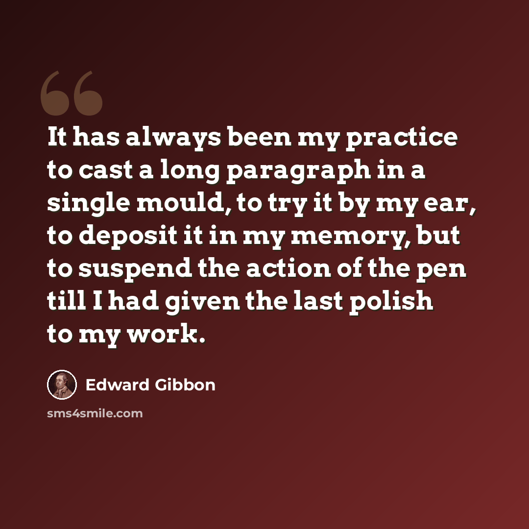 “It has always been my practice to cast a long paragraph in a single mould, to try it by my ear, to deposit it in my memory, but to suspend the action of the pen till I had given the last polish to my work.” quote by Edward Gibbon