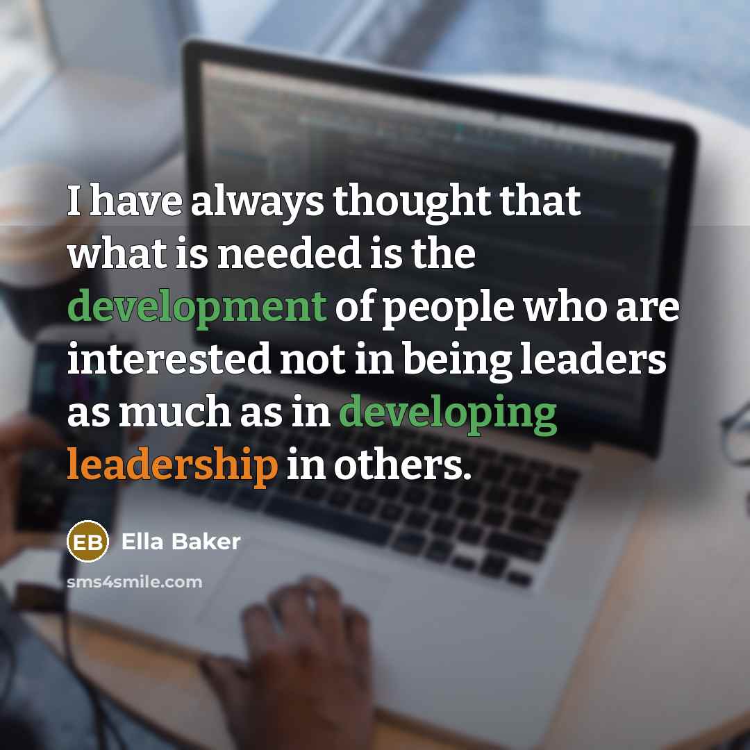 “I have always thought that what is needed is the development of people who are interested not in being leaders as much as in developing leadership in others.” quote by Ella Baker