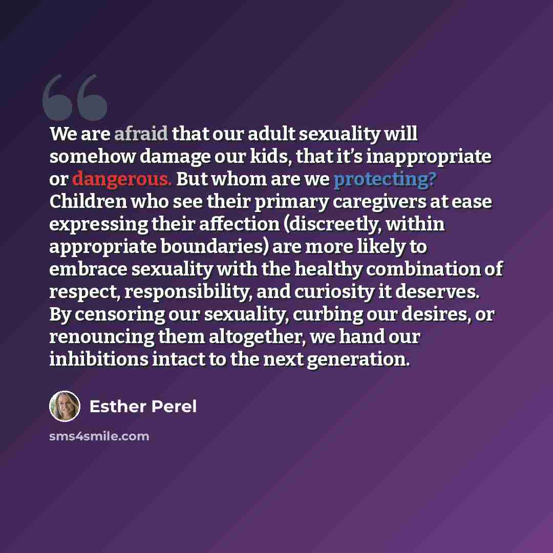 “We are afraid that our adult sexuality will somehow damage our kids, that it’s inappropriate or dangerous. But whom are we protecting? Children who see their primary caregivers at ease expressing their affection (discreetly, within appropriate boundaries) are more likely to embrace sexuality with…” quote by Esther Perel