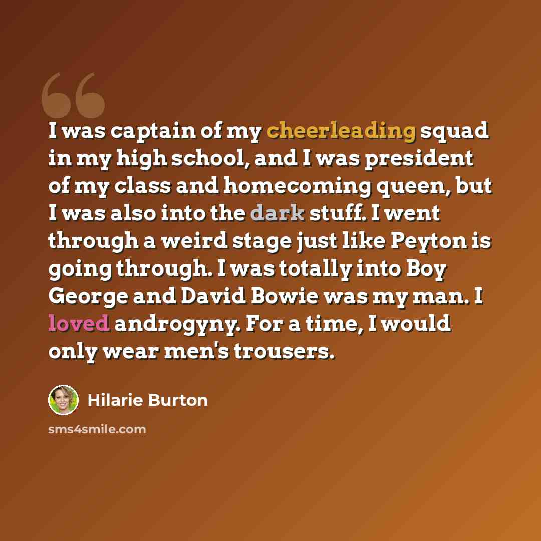 “I was captain of my cheerleading squad in my high school, and I was president of my class and homecoming queen, but I was also into the dark stuff. I went through a weird stage just like Peyton is going through. I was totally into Boy George and David Bowie was my man. I loved androgyny. For a…” quote by Hilarie Burton