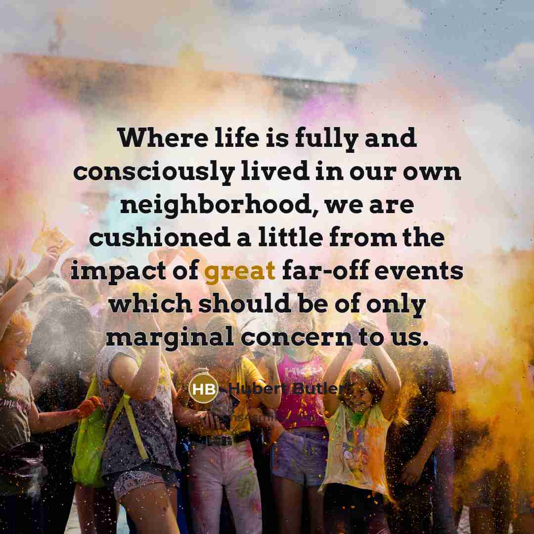 “Where life is fully and consciously lived in our own neighborhood, we are cushioned a little from the impact of great far-off events which should be of only marginal concern to us.” quote by Hubert Butler