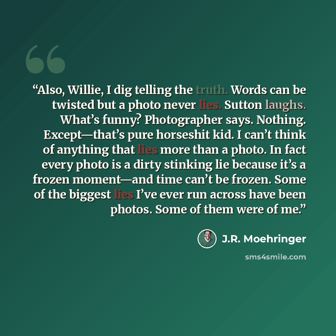“Also, Willie, I dig telling the truth. Words can be twisted but a photo never lies. Sutton laughs. What’s funny? Photographer says. Nothing. Except—that’s pure horseshit kid. I can’t think of anything that lies more than a photo. In fact every photo is a dirty stinking lie because it’s a frozen…” quote by J.R. Moehringer