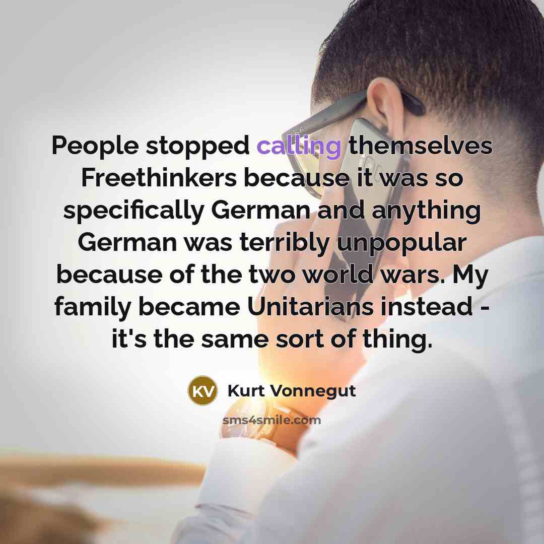 “People stopped calling themselves Freethinkers because it was so specifically German and anything German was terribly unpopular because of the two world wars. My family became Unitarians instead - it's the same sort of thing.” quote by Kurt Vonnegut