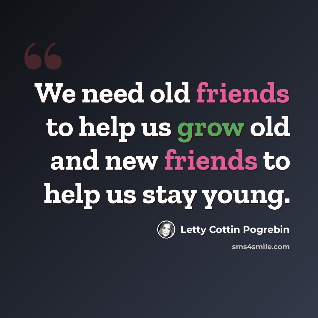 “We need old friends to help us grow old and new friends to help us stay young.” quote by Letty Cottin Pogrebin