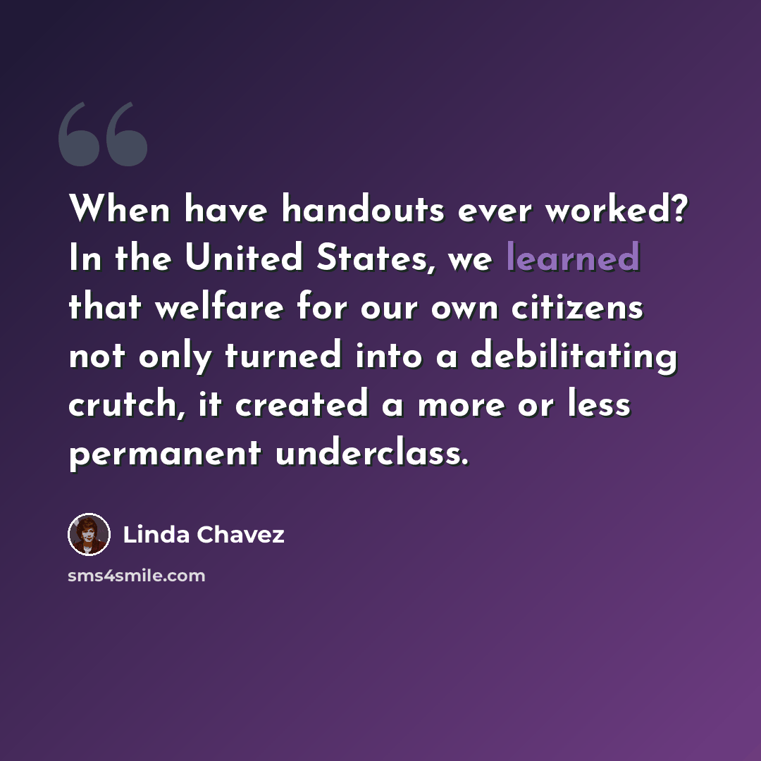 “When have handouts ever worked? In the United States, we learned that welfare for our own citizens not only turned into a debilitating crutch, it created a more or less permanent underclass.” quote by Linda Chavez