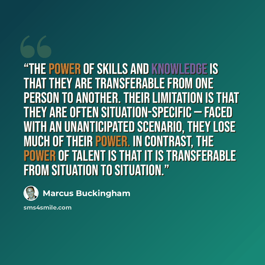 “The power of skills and knowledge is that they are transferable from one person to another. Their limitation is that they are often situation-specific — faced with an unanticipated scenario, they lose much of their power. In contrast, the power of talent is that it is transferable from situation…” quote by Marcus Buckingham