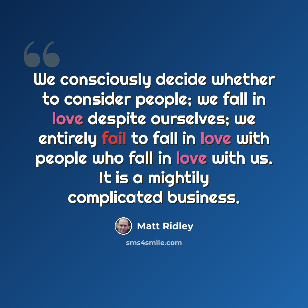 “We consciously decide whether to consider people; we fall in love despite ourselves; we entirely fail to fall in love with people who fall in love with us. It is a mightily complicated business.” quote by Matt Ridley