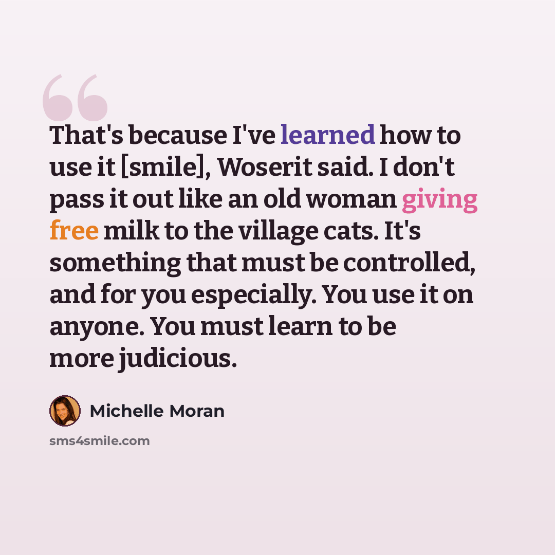 “That's because I've learned how to use it [smile], Woserit said. I don't pass it out like an old woman giving free milk to the village cats. It's something that must be controlled, and for you especially. You use it on anyone. You must learn to be more judicious.” quote by Michelle Moran