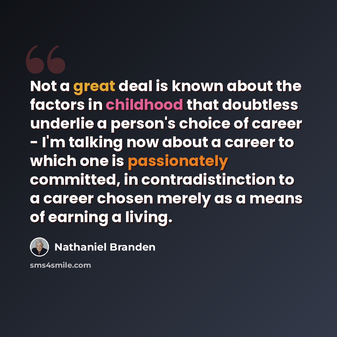 “Not a great deal is known about the factors in childhood that doubtless underlie a person's choice of career - I'm talking now about a career to which one is passionately committed, in contradistinction to a career chosen merely as a means of earning a living.” quote by Nathaniel Branden