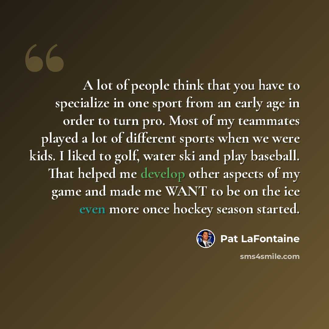 “A lot of people think that you have to specialize in one sport from an early age in order to turn pro. Most of my teammates played a lot of different sports when we were kids. I liked to golf, water ski and play baseball. That helped me develop other aspects of my game and made me WANT to be on…” quote by Pat LaFontaine