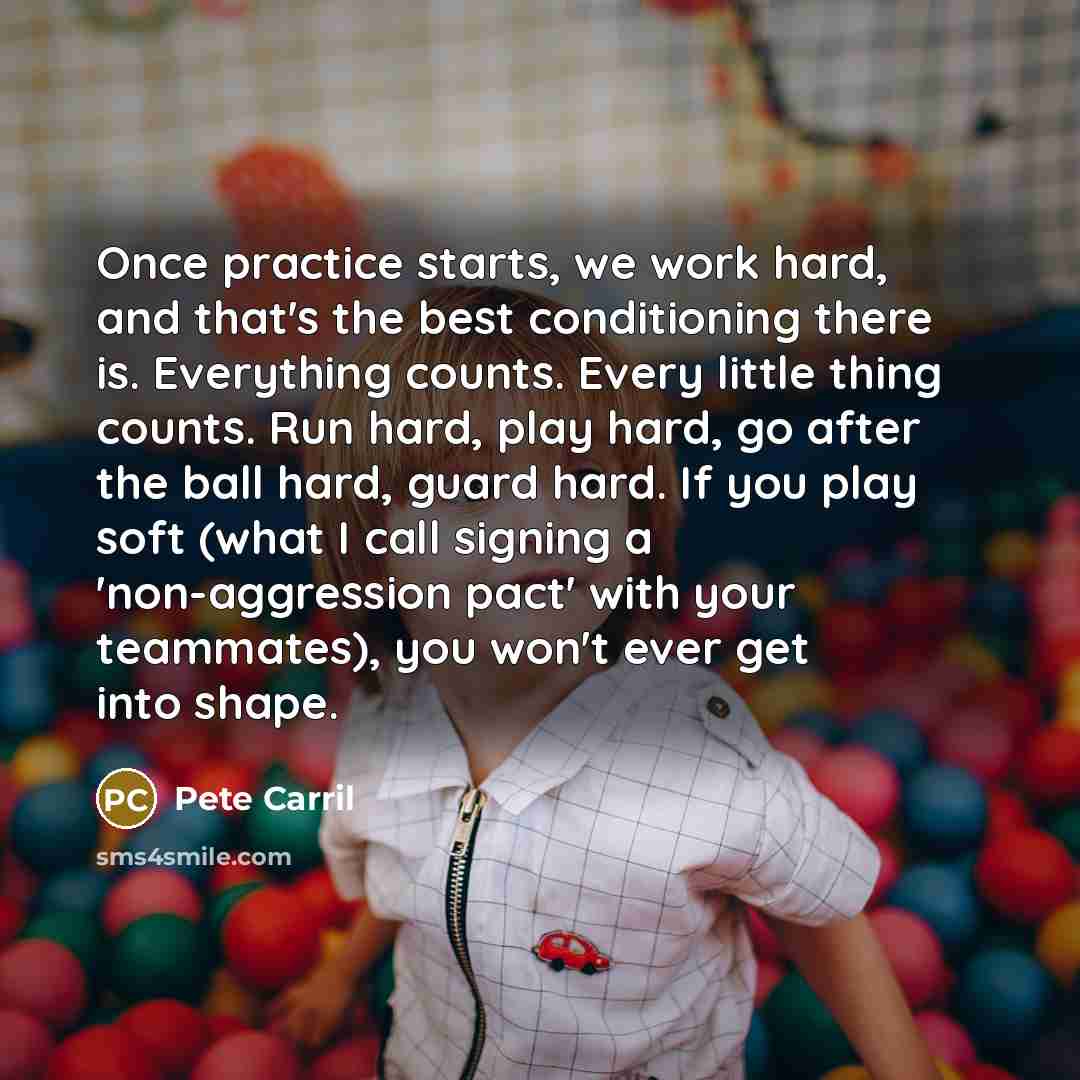 “Once practice starts, we work hard, and that's the best conditioning there is. Everything counts. Every little thing counts. Run hard, play hard, go after the ball hard, guard hard. If you play soft (what I call signing a 'non-aggression pact' with your teammates), you won't ever get into shape.” quote by Pete Carril