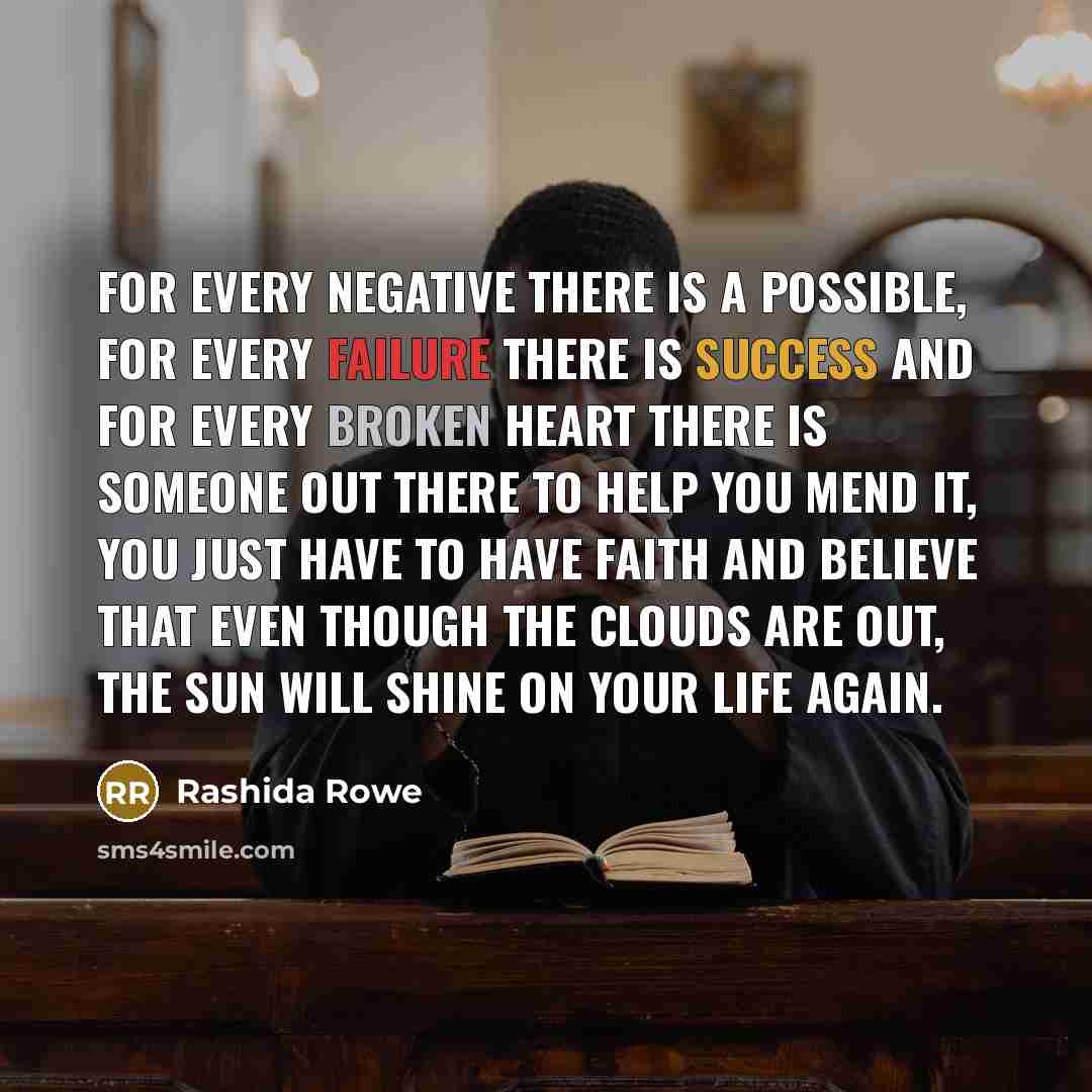“For every negative there is a possible, for every failure there is success and for every broken heart there is someone out there to help you mend it, you just have to have faith and believe that even though the clouds are out, the sun will shine on your life again.” quote by Rashida Rowe