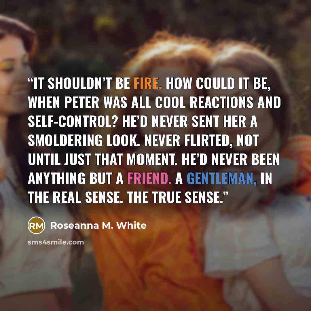 “It shouldn’t be fire. How could it be, when Peter was all cool reactions and self-control? He’d never sent her a smoldering look. Never flirted, not until just that moment. He’d never been anything but a friend. A gentleman, in the real sense. The true sense.” quote by Roseanna M. White